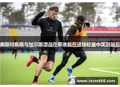 奥斯特桑斯与加尔斯激战在即谁能在这场较量中笑到最后
