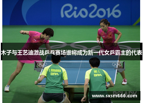 木子与王艺迪激战乒乓赛场谁将成为新一代女乒霸主的代表